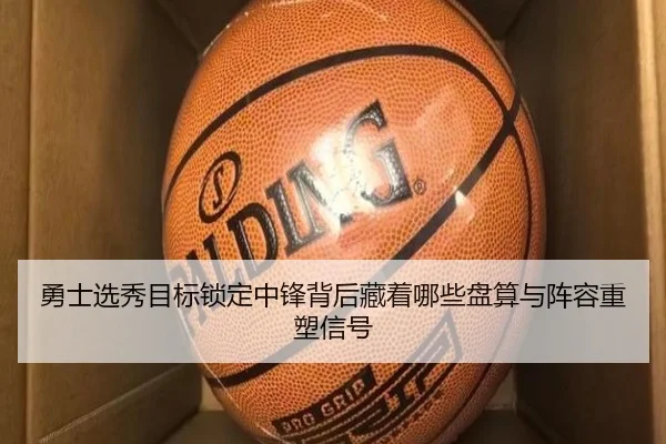 勇士选秀目标锁定中锋背后藏着哪些盘算与阵容重塑信号